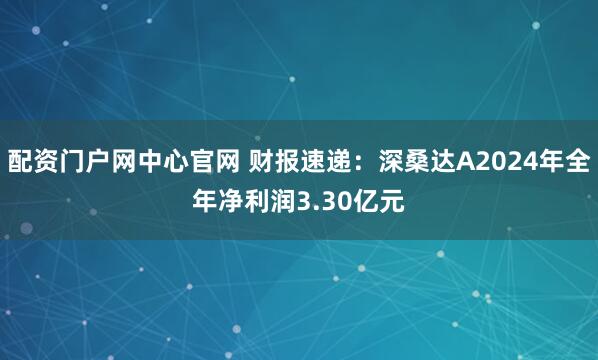 配资门户网中心官网 财报速递：深桑达A2024年全年净利润3.30亿元