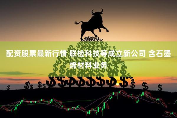配资股票最新行情 联检科技等成立新公司 含石墨烯材料业务