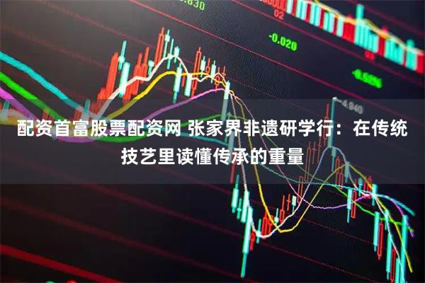 配资首富股票配资网 张家界非遗研学行：在传统技艺里读懂传承的重量