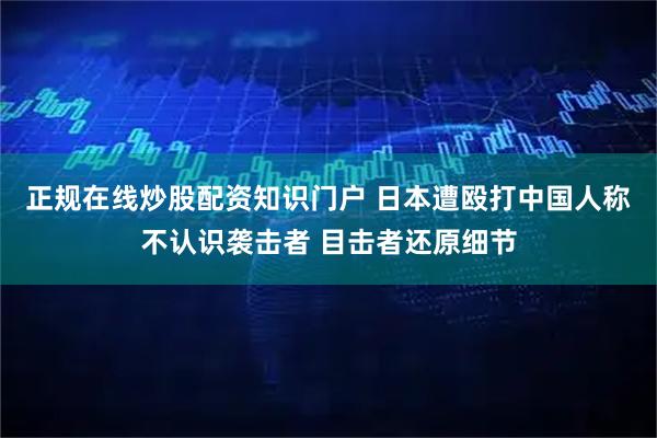 正规在线炒股配资知识门户 日本遭殴打中国人称不认识袭击者 目击者还原细节
