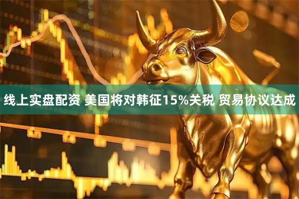线上实盘配资 美国将对韩征15%关税 贸易协议达成