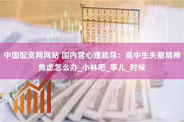 中国配资网网站 国内宫心理疏导：高中生失眠精神焦虑怎么办_小林吧_事儿_时候