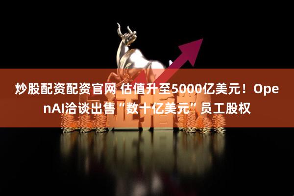 炒股配资配资官网 估值升至5000亿美元！OpenAI洽谈出售“数十亿美元”员工股权