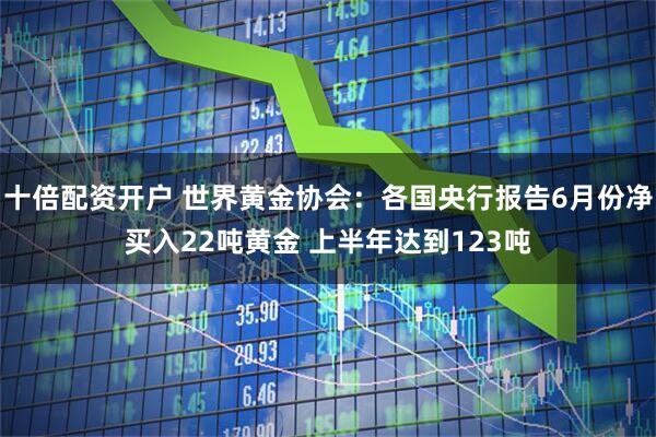 十倍配资开户 世界黄金协会：各国央行报告6月份净买入22吨黄金 上半年达到123吨