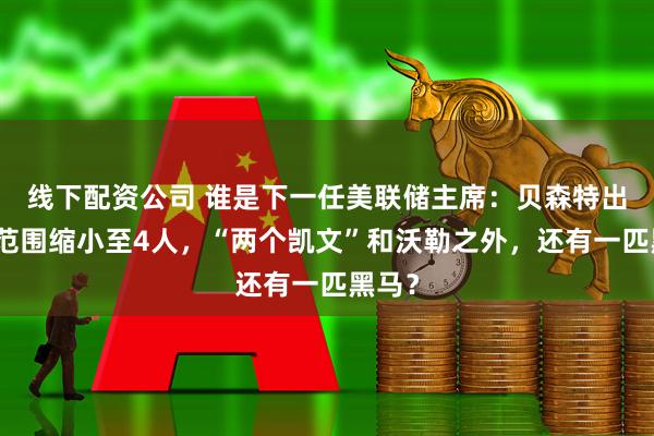 线下配资公司 谁是下一任美联储主席：贝森特出局，范围缩小至4人，“两个凯文”和沃勒之外，还有一匹黑马？