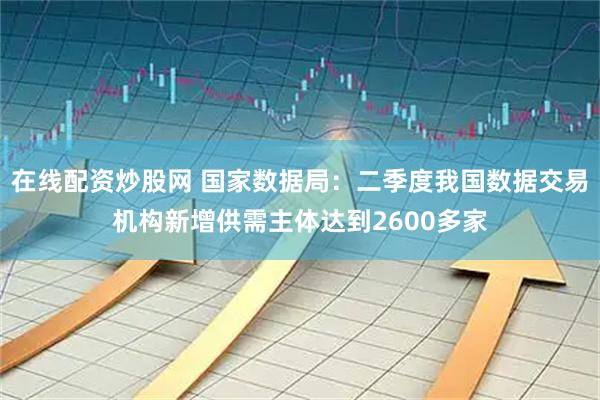在线配资炒股网 国家数据局：二季度我国数据交易机构新增供需主体达到2600多家