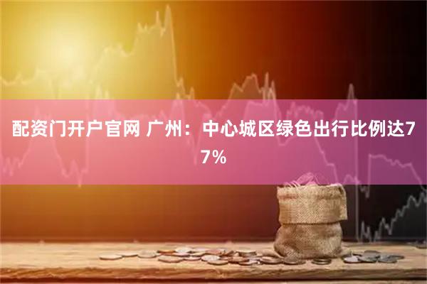 配资门开户官网 广州：中心城区绿色出行比例达77%
