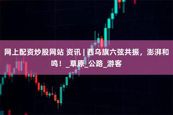 网上配资炒股网站 资讯 | 西乌旗六弦共振，澎湃和鸣！_草原_公路_游客