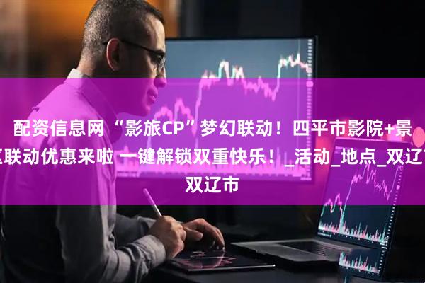配资信息网 “影旅CP”梦幻联动！四平市影院+景区联动优惠来啦 一键解锁双重快乐！_活动_地点_双辽市