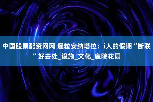 中国股票配资网网 暹粒安纳塔拉：i人的假期“断联”好去处_设施_文化_庭院花园