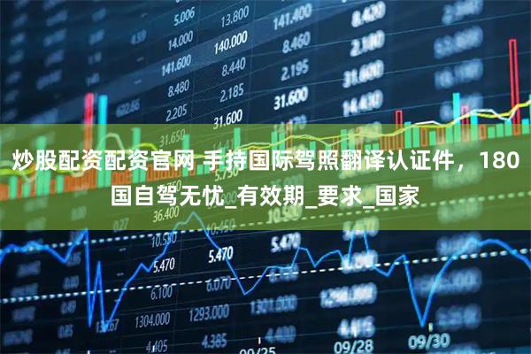 炒股配资配资官网 手持国际驾照翻译认证件，180国自驾无忧_有效期_要求_国家