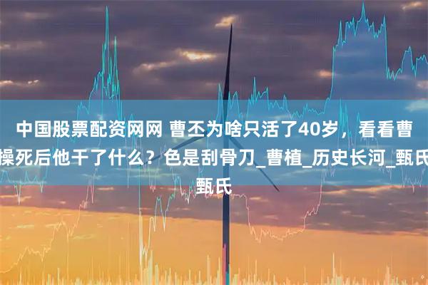 中国股票配资网网 曹丕为啥只活了40岁，看看曹操死后他干了什么？色是刮骨刀_曹植_历史长河_甄氏