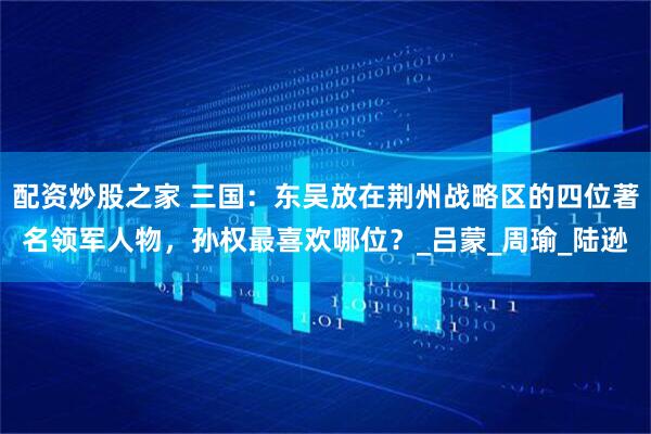 配资炒股之家 三国：东吴放在荆州战略区的四位著名领军人物，孙权最喜欢哪位？_吕蒙_周瑜_陆逊