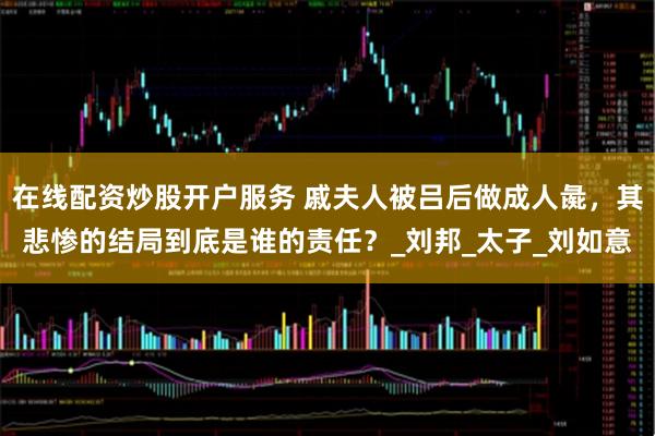 在线配资炒股开户服务 戚夫人被吕后做成人彘，其悲惨的结局到底是谁的责任？_刘邦_太子_刘如意