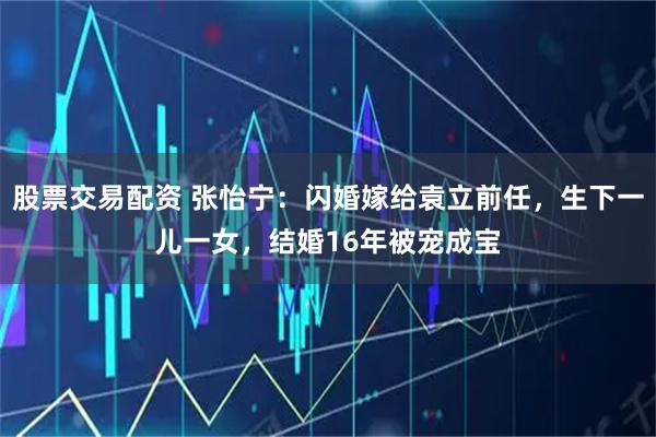 股票交易配资 张怡宁：闪婚嫁给袁立前任，生下一儿一女，结婚16年被宠成宝