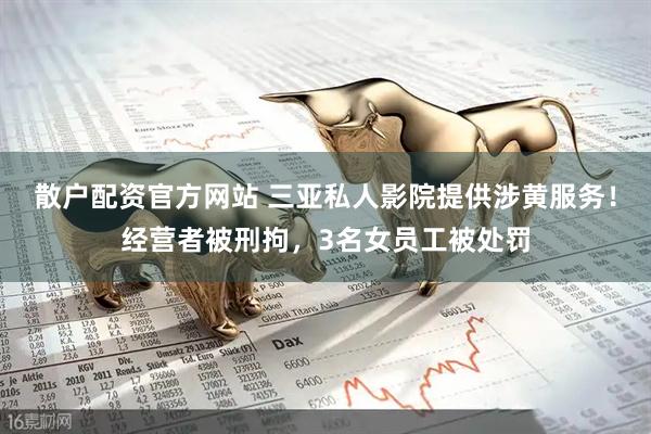 散户配资官方网站 三亚私人影院提供涉黄服务！经营者被刑拘，3名女员工被处罚