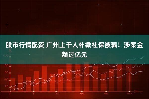 股市行情配资 广州上千人补缴社保被骗！涉案金额过亿元